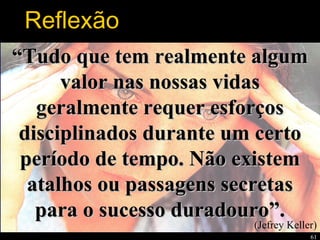 61
““Tudo que tem realmente algumTudo que tem realmente algum
valor nas nossas vidasvalor nas nossas vidas
geralmente requer esforçosgeralmente requer esforços
disciplinados durante um certodisciplinados durante um certo
período de tempo. Não existemperíodo de tempo. Não existem
atalhos ou passagens secretasatalhos ou passagens secretas
para o sucesso duradouro”.para o sucesso duradouro”.
(Jefrey Keller)
Reflexão
 