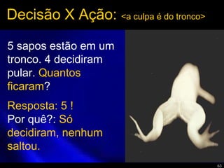 63
5 sapos estão em um
tronco. 4 decidiram
pular. Quantos
ficaram?
Decisão X Ação: <a culpa é do tronco>
Resposta: 5 !
Por quê?: Só
decidiram, nenhum
saltou.
 