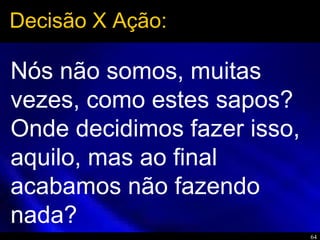 64
Nós não somos, muitas
vezes, como estes sapos?
Onde decidimos fazer isso,
aquilo, mas ao final
acabamos não fazendo
nada?
Decisão X Ação:
 