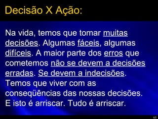 65
Na vida, temos que tomar muitas
decisões. Algumas fáceis, algumas
difíceis. A maior parte dos erros que
cometemos não se devem a decisões
erradas. Se devem a indecisões.
Temos que viver com as
conseqüências das nossas decisões.
E isto é arriscar. Tudo é arriscar.
Decisão X Ação:
 