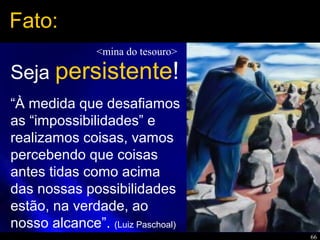 66
“À medida que desafiamos
as “impossibilidades” e
realizamos coisas, vamos
percebendo que coisas
antes tidas como acima
das nossas possibilidades
estão, na verdade, ao
nosso alcance”. (Luiz Paschoal)
Fato:
Seja persistente!
<mina do tesouro>
 
