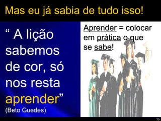 70
Mas eu já sabia de tudo isso!
“ A lição
sabemos
de cor, só
nos resta
aprender”
(Beto Guedes)
AprenderAprender = colocar= colocar
emem práticaprática o queo que
sese sabesabe!!
 