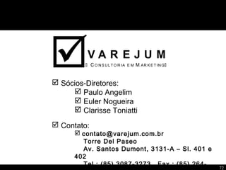 72
 C O NS ULTO R IA E M M AR K E T ING 
V A R E J U M
 Sócios-Diretores:
 Paulo Angelim
 Euler Nogueira
 Clarisse Toniatti
 Contato:
 contato@varejum.com.br
Torre Del Paseo
Av. Santos Dumont, 3131-A – Sl. 401 e
402
Tel.: (85) 3087-3273 Fax.: (85) 264-
 