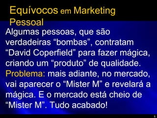 8
Equívocos em Marketing
Pessoal
Algumas pessoas, que são
verdadeiras “bombas”, contratam
“David Coperfield” para fazer mágica,
criando um “produto” de qualidade.
Problema: mais adiante, no mercado,
vai aparecer o “Mister M” e revelará a
mágica. E o mercado está cheio de
“Mister M”. Tudo acabado!
 