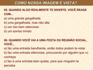 COMO NOSSA IMAGEM É VISTA?  05. QUANDO ALGO REALMENTE TE DIVERTE, VOCÊ REAGE COM...   a) uma grande gargalhada  b) uma gargalhada, mas não alta  c) um riso bem silencioso  d) um sorriso tímido   06. QUANDO VOCÊ VAI A UMA FESTA OU REUNIÃO SOCIAL, VOCÊ...   a) faz uma entrada barulhenta, então todos podem te notar  b) faz uma entrada silenciosa, procurando por alguém que vc conheça  c) faz a uma entrada bem quieta, para que ninguém te perceba 
