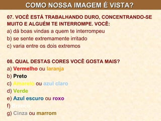 COMO NOSSA IMAGEM É VISTA?  07. VOCÊ ESTÁ TRABALHANDO DURO, CONCENTRANDO-SE MUITO E ALGUÉM TE INTERROMPE. VOCÊ:   a) dá boas vindas a quem te interrompeu  b) se sente extremamente irritado  c) varia entre os dois extremos 08. QUAL DESTAS CORES VOCÊ GOSTA MAIS?   a)  Vermelho  ou  laranja  b)  Preto  c)  Amarelo  ou  azul claro   d)  Verde   e)  Azul escuro  ou  roxo  f)  Branco  g)  Cinza  ou  marrom   