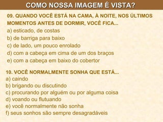 COMO NOSSA IMAGEM É VISTA?  09. QUANDO VOCÊ ESTÁ NA CAMA, À NOITE, NOS ÚLTIMOS MOMENTOS ANTES DE DORMIR, VOCÊ FICA...   a) esticado, de costas  b) de barriga para baixo  c) de lado, um pouco enrolado  d) com a cabeça em cima de um dos braços  e) com a cabeça em baixo do cobertor 10. VOCÊ NORMALMENTE SONHA QUE ESTÁ...   a) caindo  b) brigando ou discutindo  c) procurando por alguém ou por alguma coisa  d) voando ou flutuando  e) você normalmente não sonha  f) seus sonhos são sempre desagradáveis   