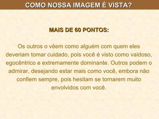 COMO NOSSA IMAGEM É VISTA?  MAIS DE 60 PONTOS: Os outros o vêem como alguém com quem eles deveriam tomar cuidado, pois você é visto como vaidoso, egocêntrico e extremamente dominante. Outros podem o admirar, desejando estar mais como você, embora não confiem sempre, pois hesitam se tornarem muito envolvidos com você. 