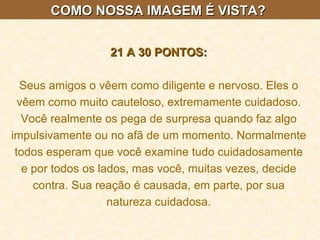 COMO NOSSA IMAGEM É VISTA?  21 A 30 PONTOS: Seus amigos o vêem como diligente e nervoso. Eles o vêem como muito cauteloso, extremamente cuidadoso. Você realmente os pega de surpresa quando faz algo impulsivamente ou no afã de um momento. Normalmente todos esperam que você examine tudo cuidadosamente e por todos os lados, mas você, muitas vezes, decide contra. Sua reação é causada, em parte, por sua natureza cuidadosa. 