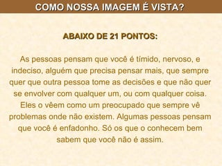 COMO NOSSA IMAGEM É VISTA?  ABAIXO DE 21 PONTOS: As pessoas pensam que você é tímido, nervoso, e indeciso, alguém que precisa pensar mais, que sempre quer que outra pessoa tome as decisões e que não quer se envolver com qualquer um, ou com qualquer coisa. Eles o vêem como um preocupado que sempre vê problemas onde não existem. Algumas pessoas pensam que você é enfadonho. Só os que o conhecem bem sabem que você não é assim. 