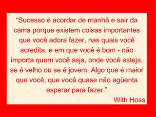 “ Sucesso é acordar de manhã e sair da cama porque existem coisas importantes que você adora fazer, nas quais você acredita, e em que você é bom - não importa quem você seja, onde você esteja, se é velho ou se é jovem. Algo que é maior que você, que você quase não agüenta esperar para fazer.” With Hoss 