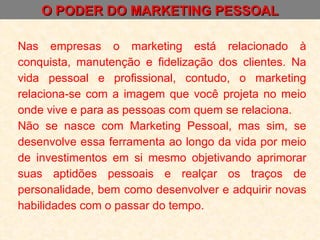 O PODER DO MARKETING PESSOAL Nas empresas o marketing está relacionado à conquista, manutenção e fidelização dos clientes. Na vida pessoal e profissional, contudo, o marketing relaciona-se com a imagem que você projeta no meio onde vive e para as pessoas com quem se relaciona. Não se nasce com Marketing Pessoal, mas sim, se desenvolve essa ferramenta ao longo da vida por meio de investimentos em si mesmo objetivando aprimorar suas aptidões pessoais e realçar os traços de personalidade, bem como desenvolver e adquirir novas habilidades com o passar do tempo. 