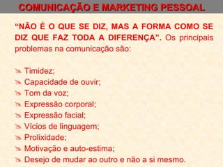 COMUNICAÇÃO E MARKETING PESSOAL “ NÃO É O QUE SE DIZ, MAS A FORMA COMO SE DIZ QUE FAZ TODA A DIFERENÇA”.  Os principais problemas na comunicação são: Timidez; Capacidade de ouvir; Tom da voz; Expressão corporal; Expressão facial; Vícios de linguagem; Prolixidade; Motivação e auto-estima; Desejo de mudar ao outro e não a si mesmo. 
