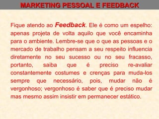 MARKETING PESSOAL E FEEDBACK Fique atendo ao  Feedback . Ele é como um espelho: apenas projeta de volta aquilo que você encaminha para o ambiente. Lembre-se que o que as pessoas e o mercado de trabalho pensam a seu respeito influencia diretamente no seu sucesso ou no seu fracasso, portanto, saiba que é preciso re-avaliar constantemente costumes e crenças para muda-los sempre que necessário, pois, mudar não é vergonhoso; vergonhoso é saber que é preciso mudar mas mesmo assim insistir em permanecer estático. 