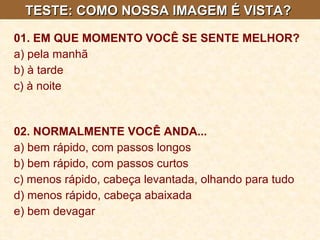 TESTE: COMO NOSSA IMAGEM É VISTA?  01. EM QUE MOMENTO VOCÊ SE SENTE MELHOR?   a) pela manhã  b) à tarde  c) à noite   02. NORMALMENTE VOCÊ ANDA...   a) bem rápido, com passos longos  b) bem rápido, com passos curtos  c) menos rápido, cabeça levantada, olhando para tudo  d) menos rápido, cabeça abaixada  e) bem devagar 