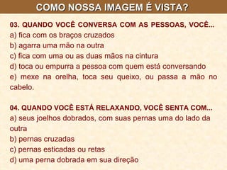 COMO NOSSA IMAGEM É VISTA?  03. QUANDO VOCÊ CONVERSA COM AS PESSOAS, VOCÊ...   a) fica com os braços cruzados b) agarra uma mão na outra c) fica com uma ou as duas mãos na cintura d) toca ou empurra a pessoa com quem está conversando e) mexe na orelha, toca seu queixo, ou passa a mão no cabelo. 04. QUANDO VOCÊ ESTÁ RELAXANDO, VOCÊ SENTA COM...   a) seus joelhos dobrados, com suas pernas uma do lado da outra  b) pernas cruzadas  c) pernas esticadas ou retas  d) uma perna dobrada em sua direção   