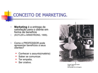 CONCEITO DE MARKETING. Marketing  é a entrega de satisfação para o cliente em forma de benefício  (KOTLER e ARMSTRONG, 1999). Como o PROFESSOR pode apresentar benefícios a seus clientes? Conhecer o assunto(matéria) Saber se comunicar. Ter empatia. Ser criativo. Charles Spencer Chaplin. (1889 - 1977) www.google.com.br/imagens 