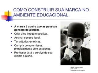 COMO CONSTRUIR SUA MARCA NO AMBIENTE EDUCACIONAL . A marca é aquilo que as pessoas pensam de alguém  . Criar uma imagem positiva. Assinar sempre igual. Ter atitudes emotivas. Cumprir compromissos, principalmente com os alunos. Professor está a serviço de seu cliente e aluno. Charles Spencer Chaplin. (1889 - 1977) www.google.com.br/imagens 