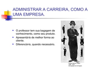 ADMINISTRAR A CARREIRA, COMO A UMA EMPRESA. O professor tem sua bagagem de conhecimento, como seu produto. Apresentá-lo de melhor forma ao cliente. Diferenciá-lo, quando necessário. Charles Spencer Chaplin. (1889 - 1977) www.google.com.br/imagens 