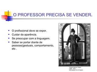 O PROFESSOR PRECISA SE VENDER . O profissional deve se expor. Cuidar da aparência. Se preocupar com a linguagem. Saber se portar diante de pessoas(gestuais, comportamento, etc . Charles Spencer Chaplin. (1889 - 1977) www.google.com.br/imagens 