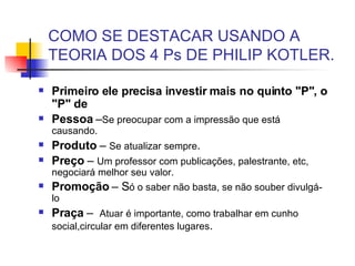 COMO SE DESTACAR USANDO A TEORIA DOS 4 Ps DE PHILIP KOTLER. Primeiro ele precisa investir mais no quinto "P", o "P" de   Pessoa  – Se preocupar com a impressão que está causando. Produto  –  Se atualizar sempre . Preço  –  Um professor com publicações, palestrante, etc, negociará melhor seu valor. Promoção  – S ó o saber não basta, se não souber divulgá-lo Praça  –  Atuar é importante, como trabalhar em cunho social,circular em diferentes lugares .  