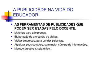 A PUBLICIDADE NA VIDA DO EDUCADOR. AS FERRAMENTAS DE PUBLICIDADES QUE PODEM SER USADAS PELO DOCENTE. Matérias para a imprensa. Elaboração de um cartão de visitas. Visitar empresas, para vender palestras. Atualizar seus contatos, com maior número de informações. Marque presença, seja único . 