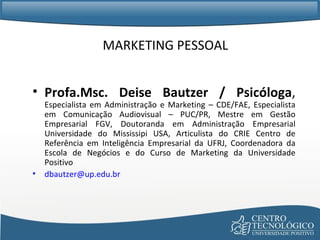MARKETING PESSOAL Profa.Msc. Deise Bautzer / Psicóloga ,  Especialista em Administração e Marketing – CDE/FAE, Especialista em Comunicação Audiovisual – PUC/PR, Mestre em Gestão Empresarial FGV, Doutoranda em Administração Empresarial Universidade do Mississipi USA, Articulista do CRIE Centro de Referência em Inteligência Empresarial da UFRJ, Coordenadora da Escola de Negócios e do Curso de Marketing da Universidade Positivo [email_address] 