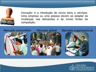 Inovação: é a introdução de novos bens e serviços. Uma empresa ou uma pessoa devem se adaptar às mudanças nas demandas e às novas fontes de competição. Mercado consumidor Mercado organizacional Mercado global 