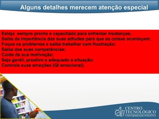 Alguns detalhes merecem atenção especial Esteja  sempre pronto e capacitado para enfrentar mudanças;  Saiba da importância das suas atitudes para que as coisas aconteçam;  Foque os problemas e saiba trabalhar com frustração; Saiba das suas competências; Cuide da sua motivação; Seja gentil, proativo e adequado a situação; Controle suas emoções (QI emocional). 