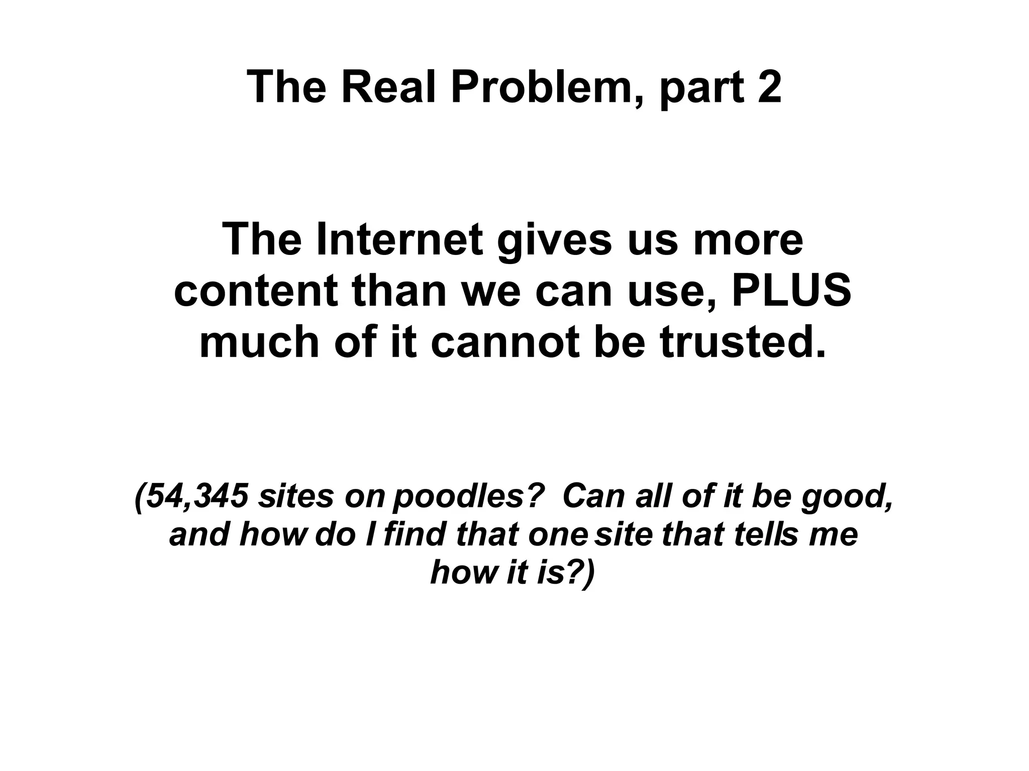 The Real Problem, part 2 The Internet gives us more content than we can use, PLUS much of it cannot be trusted. (54,345 sites on poodles?  Can all of it be good, and how do I find that one site that tells me how it is?) 