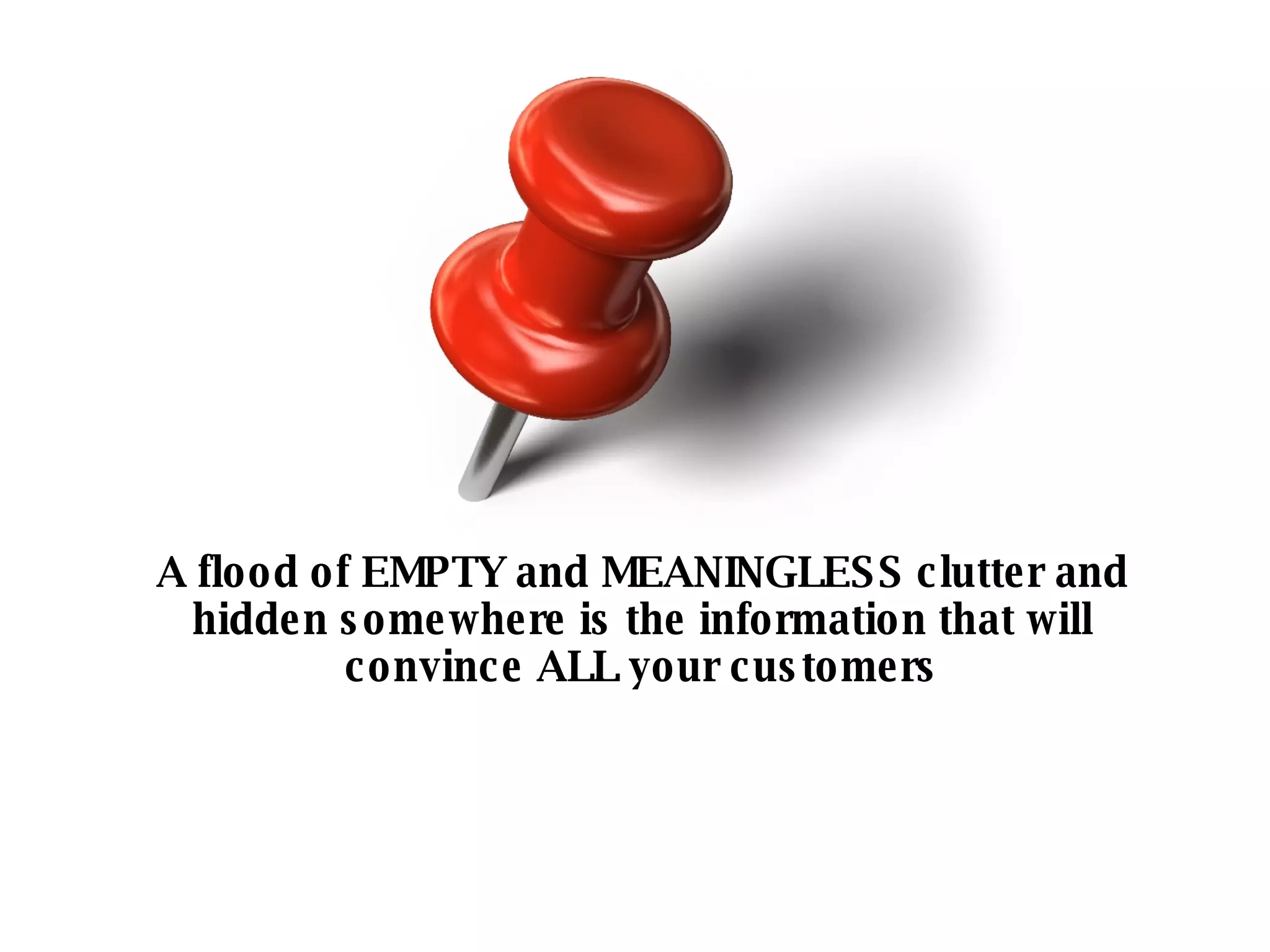 A flood of EMPTY and MEANINGLESS clutter and hidden somewhere is the information that will convince ALL your customers 