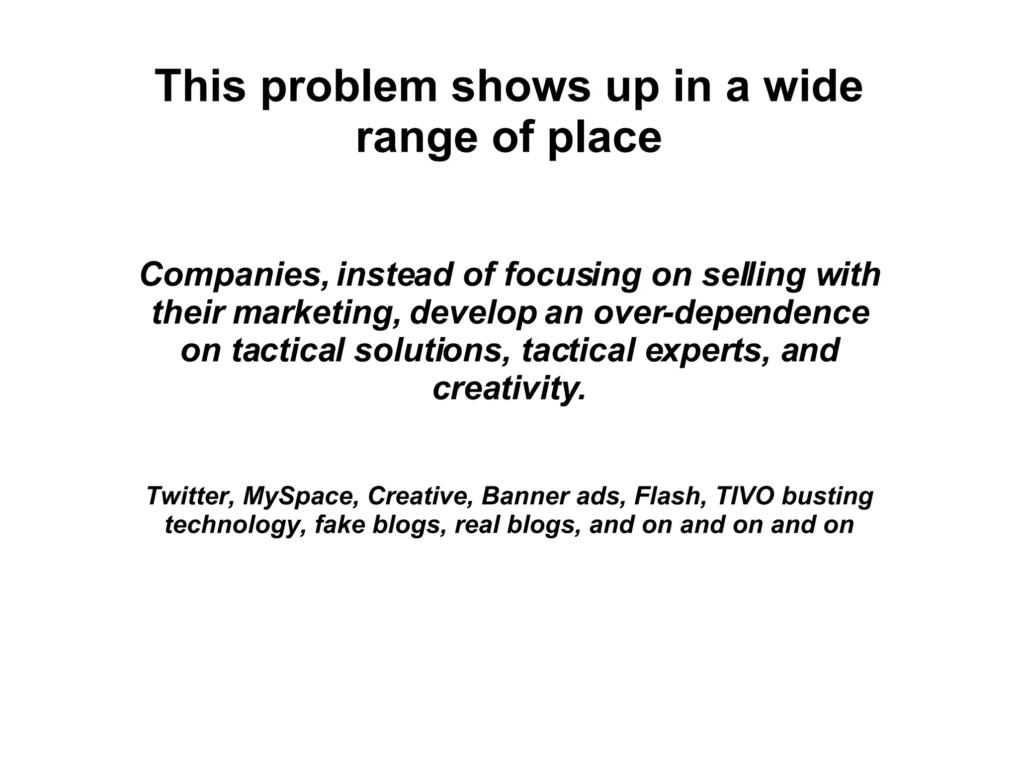 This problem shows up in a wide range of place Companies, instead of focusing on selling with their marketing, develop an over-dependence on tactical solutions, tactical experts, and creativity. Twitter, MySpace, Creative, Banner ads, Flash, TIVO busting technology, fake blogs, real blogs, and on and on and on 