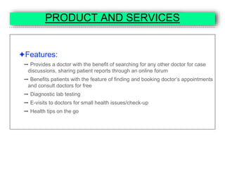 PRODUCT AND SERVICES
✦Features:
➡ Provides a doctor with the benefit of searching for any other doctor for case
discussions, sharing patient reports through an online forum
➡ Benefits patients with the feature of finding and booking doctor’s appointments
and consult doctors for free
➡ Diagnostic lab testing
➡ E-visits to doctors for small health issues/check-up
➡ Health tips on the go
 