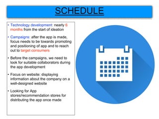 SCHEDULE
• Technology development: nearly 6
months from the start of ideation
• Campaigns: after the app is made,
focus needs to be towards promoting
and positioning of app and to reach
out to target consumers
• Before the campaigns, we need to
look for suitable collaborators during
the app development
• Focus on website: displaying
information about the company on a
well-designed website
• Looking for App
stores/recommendation stores for
distributing the app once made
 