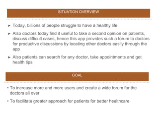 SITUATION OVERVIEW
➤ Today, billions of people struggle to have a healthy life
➤ Also doctors today find it useful to take a second opinion on patients,
discuss difficult cases, hence this app provides such a forum to doctors
for productive discussions by locating other doctors easily through the
app
➤ Also patients can search for any doctor, take appointments and get
health tips
GOAL
• To increase more and more users and create a wide forum for the
doctors all over
• To facilitate greater approach for patients for better healthcare
 