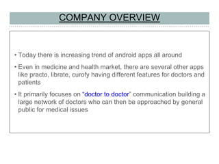 COMPANY OVERVIEW
• Today there is increasing trend of android apps all around
• Even in medicine and health market, there are several other apps
like practo, librate, curofy having different features for doctors and
patients
• It primarily focuses on “doctor to doctor” communication building a
large network of doctors who can then be approached by general
public for medical issues
 