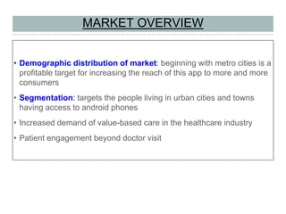 MARKET OVERVIEW
• Demographic distribution of market: beginning with metro cities is a
profitable target for increasing the reach of this app to more and more
consumers
• Segmentation: targets the people living in urban cities and towns
having access to android phones
• Increased demand of value-based care in the healthcare industry
• Patient engagement beyond doctor visit
 