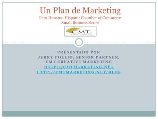 Un Plan de MarketingPara Houston Hispanic Chamber of Commerce Small Business Series  presentado por: Jerry Pollio, Senior Partner,  CMT Creative Marketing http://cmtmarketing.net http://cmtmarketing.net/blog 