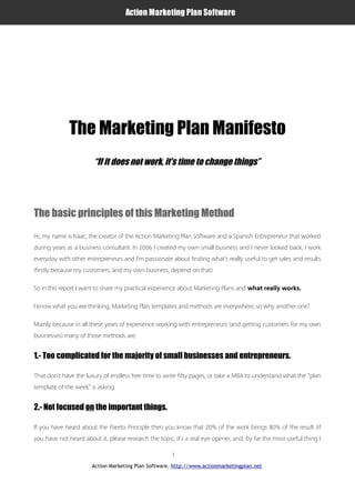 Action Marketing Plan Software




                     The Marketing Plan Manifesto
                               “If it does not work, it's time to change things”




       The basic principles of this Marketing Method
       Hi, my name is Isaac, the creator of the Action Marketing Plan Software and a Spanish Entrepreneur that worked
       during years as a business consultant. In 2006 I created my own small business and I never looked back, I work
       everyday with other entrepreneurs and I'm passionate about finding what's really useful to get sales and results
       (firstly because my customers, and my own business, depend on that).

       So in this report I want to share my practical experience about Marketing Plans and what really works.

       I know what you are thinking, Marketing Plan templates and methods are everywhere, so why another one?

       Mainly because in all these years of experience working with entrepreneurs (and getting customers for my own
       businesses) many of those methods are:
Action Marketing Plan Software
       1.- Too complicated for the majority of small businesses and entrepreneurs.

       That don't have the luxury of endless free time to write fifty pages, or take a MBA to understand what the “plan
       template of the week” is asking.


       2.- Not focused on the important things.

       If you have heard about the Pareto Principle then you know that 20% of the work brings 80% of the result (if
       you have not heard about it, please research the topic, it's a real eye opener, and, by far the most useful thing I

                                                              1
                              Action Marketing Plan Software. http://www.actionmarketingplan.net
 