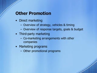 Other Promotion Direct marketing Overview of strategy, vehicles & timing Overview of response targets, goals & budget Third-party marketing Co-marketing arrangements with other companies Marketing programs Other promotional programs 