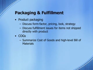 Packaging & Fulfillment Product packaging Discuss form-factor, pricing, look, strategy Discuss fulfillment issues for items not shipped directly with product COGs Summarize Cost of Goods and high-level Bill of Materials 