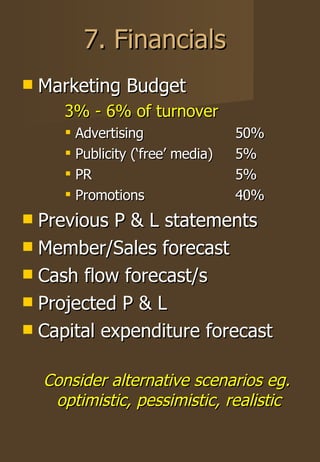 7. Financials Marketing Budget 3% - 6% of turnover Advertising 50% Publicity (‘free’ media) 5% PR 5% Promotions 40% Previous P & L statements Member/Sales forecast Cash flow forecast/s Projected P & L Capital expenditure forecast Consider alternative scenarios eg. optimistic, pessimistic, realistic 