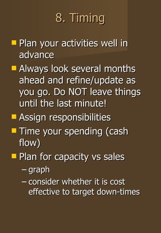 8. Timing Plan your activities well in advance Always look several months ahead and refine/update as you go. Do NOT leave things until the last minute! Assign responsibilities Time your spending (cash flow) Plan for capacity vs sales graph consider whether it is cost effective to target down-times 