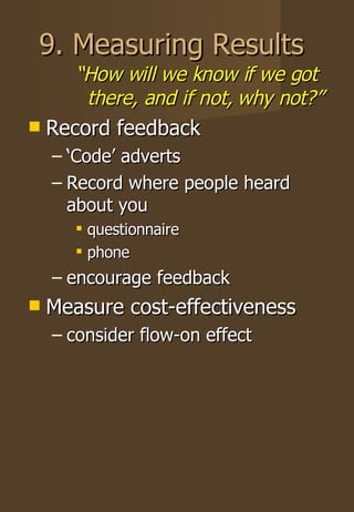 9. Measuring Results “ How will we know if we got there, and if not, why not?”  Record feedback ‘ Code’ adverts Record where people heard about you questionnaire phone encourage feedback Measure cost-effectiveness consider flow-on effect 