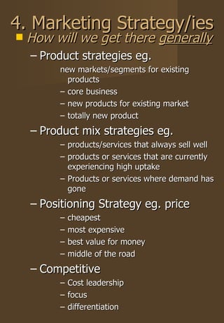 4. Marketing Strategy/ies How will we get there  generally Product strategies eg. new markets/segments for existing products core business new products for existing market totally new product Product mix strategies eg. products/services that always sell well products or services that are currently experiencing high uptake Products or services where demand has gone Positioning Strategy eg. price cheapest most expensive best value for money middle of the road Competitive Cost leadership focus differentiation 