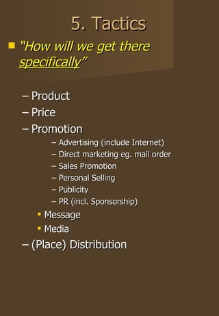 5. Tactics “ How will we get there  specifically ” Product Price Promotion Advertising (include Internet) Direct marketing eg. mail order Sales Promotion Personal Selling Publicity PR (incl. Sponsorship) Message Media (Place) Distribution 