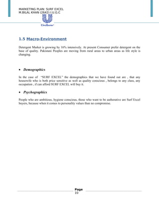 MARKETING PLAN: SURF EXCEL
M.BILAL KHAN (2642) I.U.G.C
1.5 Macro-Environment
Detergent Market is growing by 16% intensively. At present Consumer prefer detergent on the
base of quality. Pakistani Peoples are moving from rural areas to urban areas as life style is
changing.
• Demographics
In the case of “SURF EXCEL” the demographics that we have found out are , that any
housewife who is both price sensitive as well as quality conscious , belongs to any class, any
occupation , if can afford SURF EXCEL will buy it.
• Psychographics
People who are ambitious, hygiene conscious, those who want to be authorative are Surf Excel
buyers, because when it comes to personality values than no compromise.
Page
10
 