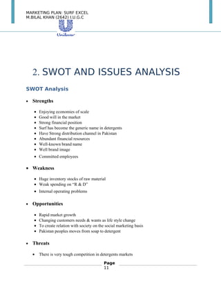 MARKETING PLAN: SURF EXCEL
M.BILAL KHAN (2642) I.U.G.C
2. SWOT AND ISSUES ANALYSIS
SWOT Analysis
• Strengths
• Enjoying economies of scale
• Good will in the market
• Strong financial position
• Surf has become the generic name in detergents
• Have Strong distribution channel in Pakistan
• Abundant financial resources
• Well-known brand name
• Well brand image
• Committed employees　　
• Weakness
• Huge inventory stocks of raw material
• Weak spending on “R & D”
• Internal operating problems 　
• Opportunities
• Rapid market growth
• Changing customers needs & wants as life style change
• To create relation with society on the social marketing basis
• Pakistan peoples moves from soap to detergent　
• Threats
• There is very tough competition in detergents markets
Page
11
 
