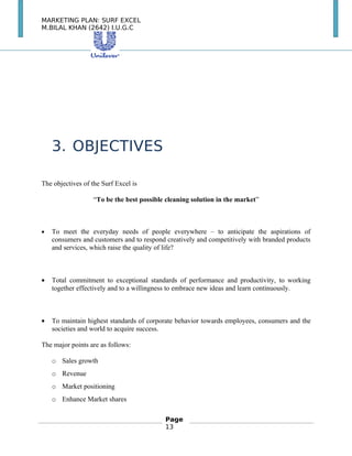 MARKETING PLAN: SURF EXCEL
M.BILAL KHAN (2642) I.U.G.C
3. OBJECTIVES
The objectives of the Surf Excel is
“To be the best possible cleaning solution in the market”
• To meet the everyday needs of people everywhere – to anticipate the aspirations of
consumers and customers and to respond creatively and competitively with branded products
and services, which raise the quality of life?
• Total commitment to exceptional standards of performance and productivity, to working
together effectively and to a willingness to embrace new ideas and learn continuously.
• To maintain highest standards of corporate behavior towards employees, consumers and the
societies and world to acquire success.
The major points are as follows:
o Sales growth
o Revenue
o Market positioning
o Enhance Market shares
Page
13
 