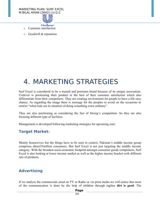 MARKETING PLAN: SURF EXCEL
M.BILAL KHAN (2642) I.U.G.C
o Customer satisfaction
o Goodwill & reputation
　
　
4. MARKETING STRATEGIES
Surf Excel is considered to be a trusted and premium brand because of its unique association.
Unilever is positioning their product in the best of their customer satisfaction which also
differentiate from their competitors. They are creating environment for people to have a life easy
chance. As regarding the image there is message for the peoples to avoid on the occasions to
restrict “when kids are in situation of doing something extra ordinary”.
They are also positioning as considering the fact of Strong’s competition .So they are also
focusing different type of facilities.
Management is developed following marketing strategies for upcoming year:
Target Market:
Mainly housewives but the things have to be seen in context. Pakistan’s middle income group
comprises about35million consumers. But Surf Excel is not just targeting the middle income
category. With the broadest socio-economic footprint amongst consumer goods competitors, Surf
Excel is also looking at lower income market as well as the higher income bracket with different
sets of products.
Advertising
If we analyze the commercials aired on TV or Radio or via print media we will notice that most
of the communication is done by the help of children through tagline dirt is good. The
Page
14
 